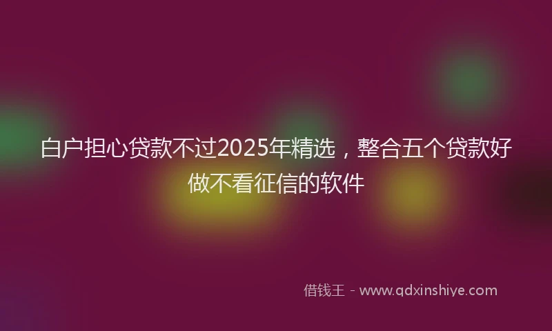 白户担心贷款不过2025年精选，整合五个贷款好做不看征信的软件