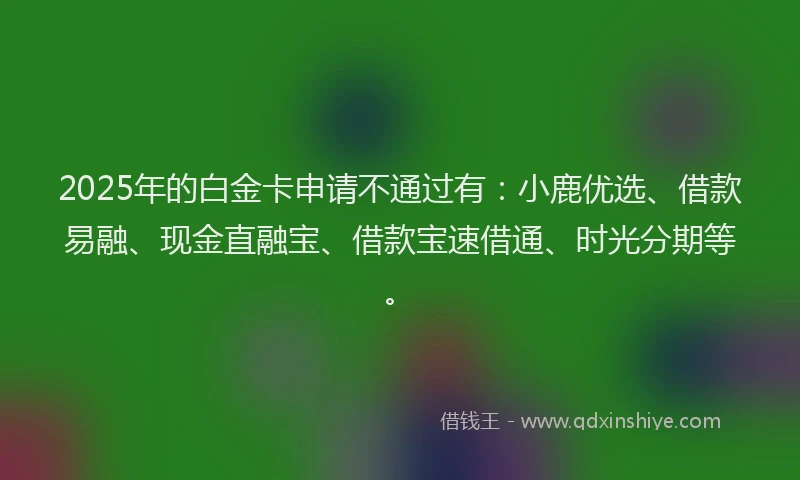 2025年的白金卡申请不通过有：小鹿优选、借款易融、现金直融宝、借款宝速借通、时光分期等。