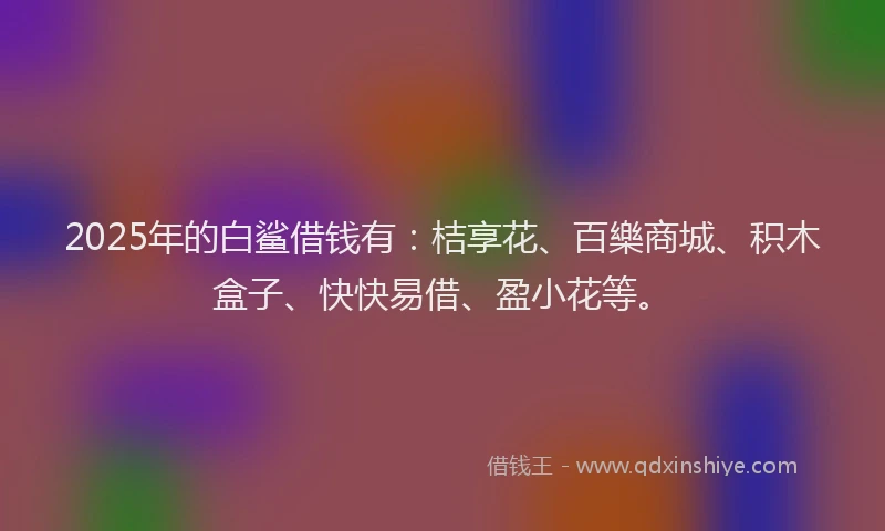 2025年的白鲨借钱有：桔享花、百樂商城、积木盒子、快快易借、盈小花等。