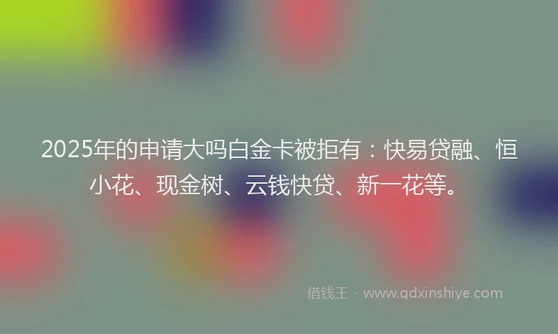 2025年的申请大吗白金卡被拒有：快易贷融、恒小花、现金树、云钱快贷、新一花等。