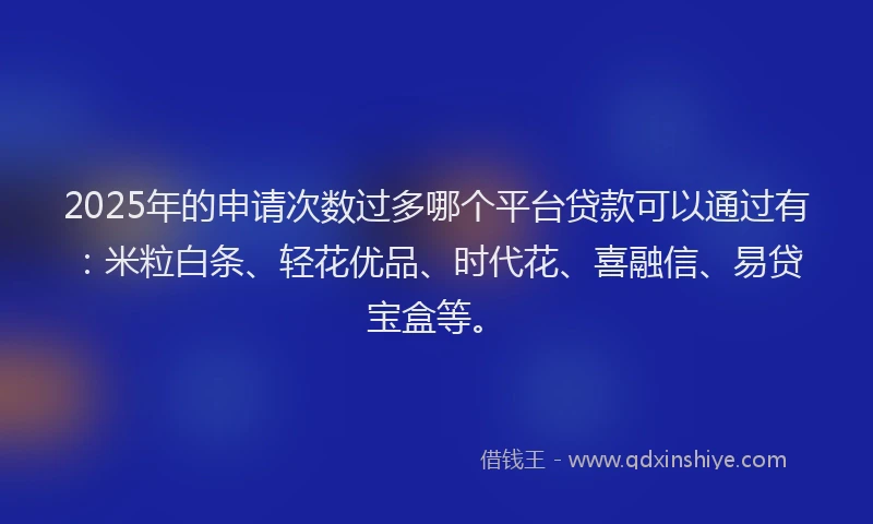 2025年的申请次数过多哪个平台贷款可以通过有：米粒白条、轻花优品、时代花、喜融信、易贷宝盒等。