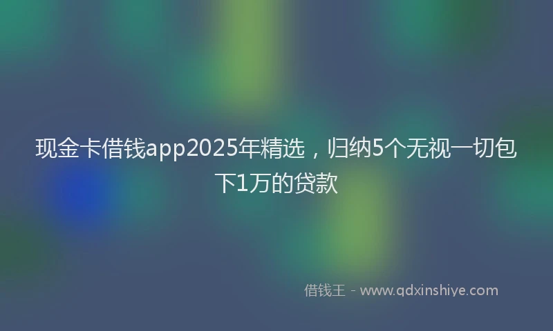 现金卡借钱app2025年精选，归纳5个无视一切包下1万的贷款