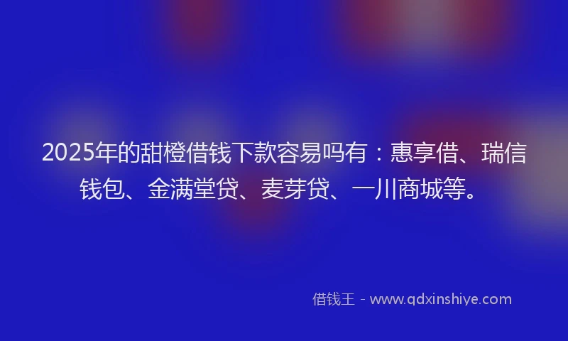 2025年的甜橙借钱下款容易吗有：惠享借、瑞信钱包、金满堂贷、麦芽贷、一川商城等。