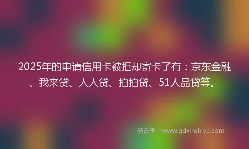 2025年的申请信用卡被拒却寄卡了有：京东金融、我来贷、人人贷、拍拍贷、51人品贷等。
