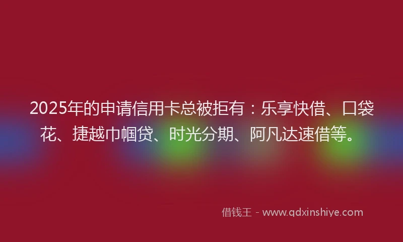 2025年的申请信用卡总被拒有：乐享快借、口袋花、捷越巾帼贷、时光分期、阿凡达速借等。