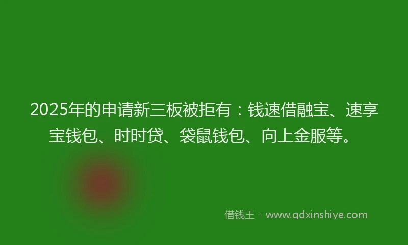 2025年的申请新三板被拒有：钱速借融宝、速享宝钱包、时时贷、袋鼠钱包、向上金服等。