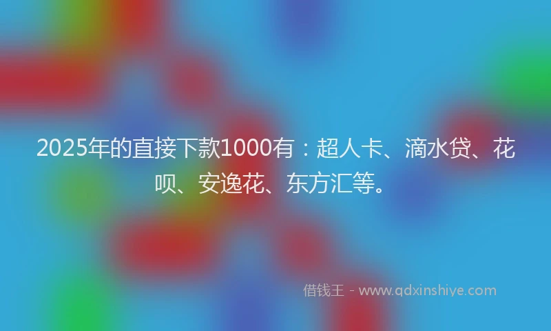 2025年的直接下款1000有：超人卡、滴水贷、花呗、安逸花、东方汇等。