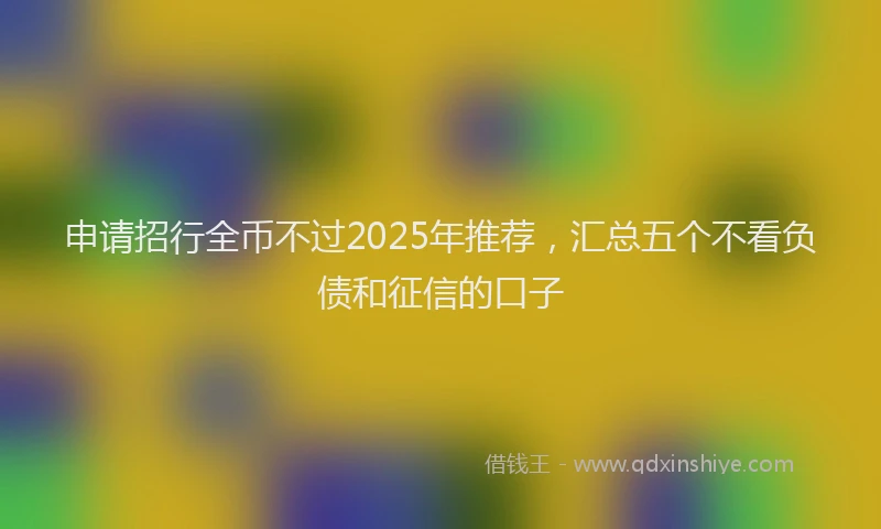 申请招行全币不过2025年推荐，汇总五个不看负债和征信的口子