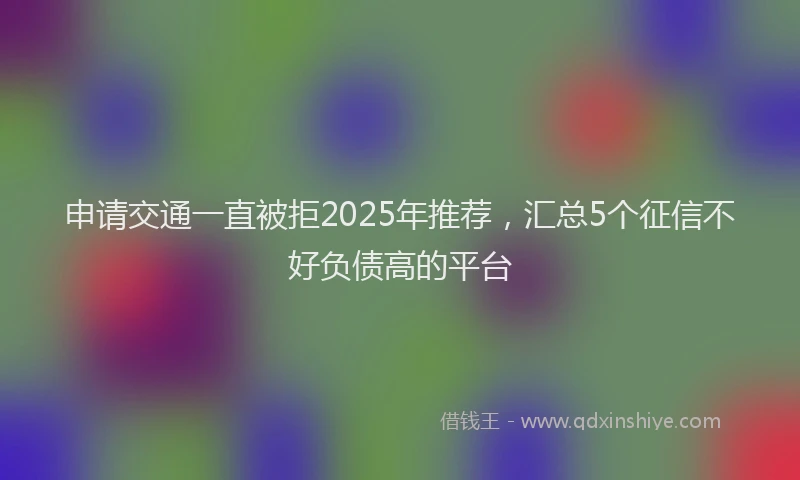 申请交通一直被拒2025年推荐，汇总5个征信不好负债高的平台