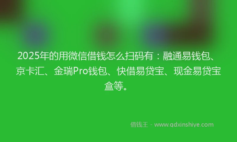 2025年的用微信借钱怎么扫码有：融通易钱包、京卡汇、金瑞Pro钱包、快借易贷宝、现金易贷宝盒等。