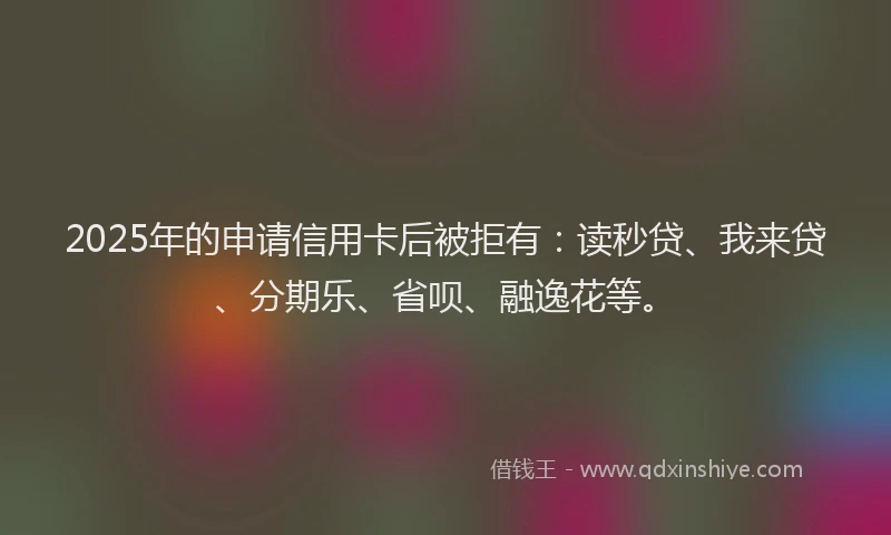 2025年的申请信用卡后被拒有：读秒贷、我来贷、分期乐、省呗、融逸花等。