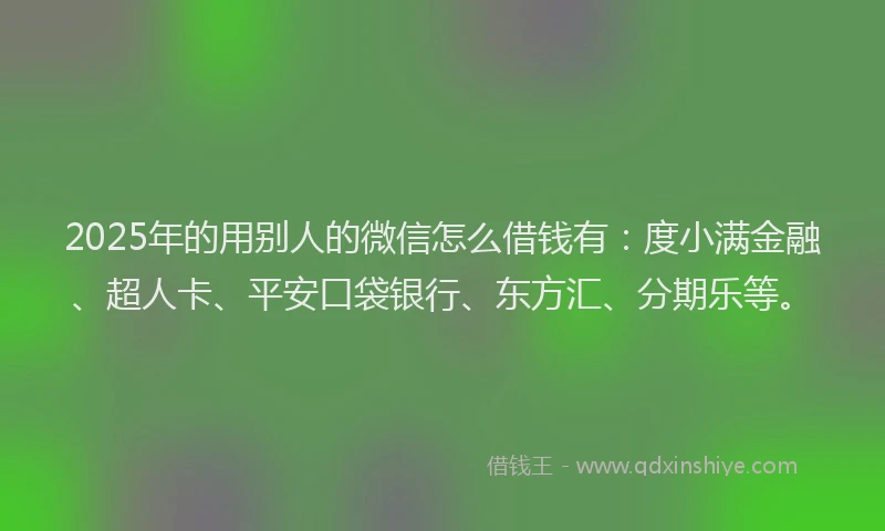2025年的用别人的微信怎么借钱有：度小满金融、超人卡、平安口袋银行、东方汇、分期乐等。