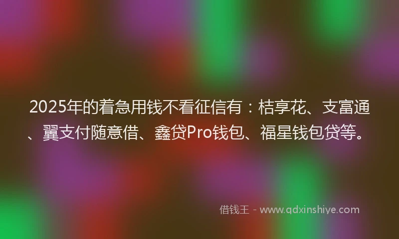 2025年的着急用钱不看征信有：桔享花、支富通、翼支付随意借、鑫贷Pro钱包、福星钱包贷等。