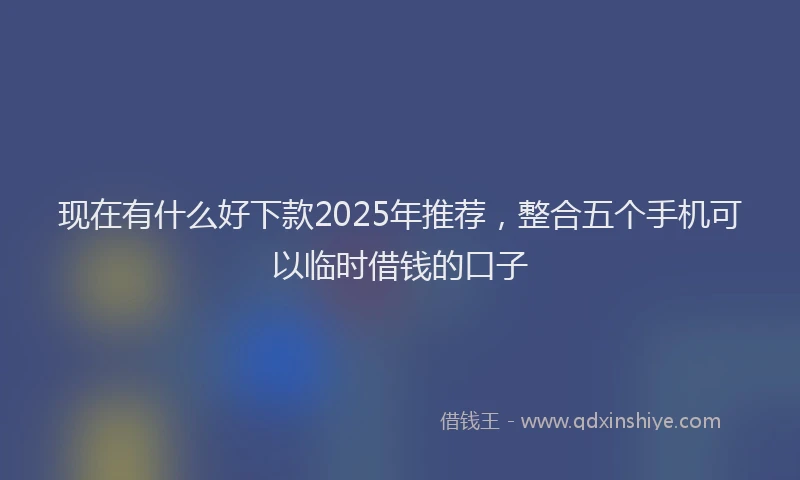 现在有什么好下款2025年推荐，整合五个手机可以临时借钱的口子