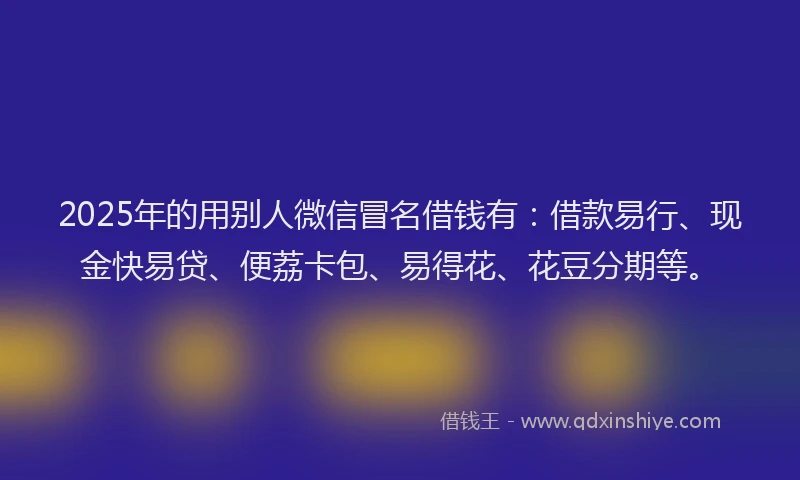 2025年的用别人微信冒名借钱有：借款易行、现金快易贷、便荔卡包、易得花、花豆分期等。
