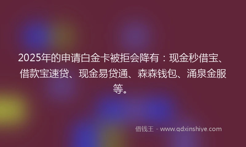 2025年的申请白金卡被拒会降有：现金秒借宝、借款宝速贷、现金易贷通、森森钱包、涌泉金服等。