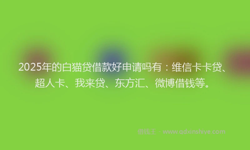 2025年的白猫贷借款好申请吗有：维信卡卡贷、超人卡、我来贷、东方汇、微博借钱等。