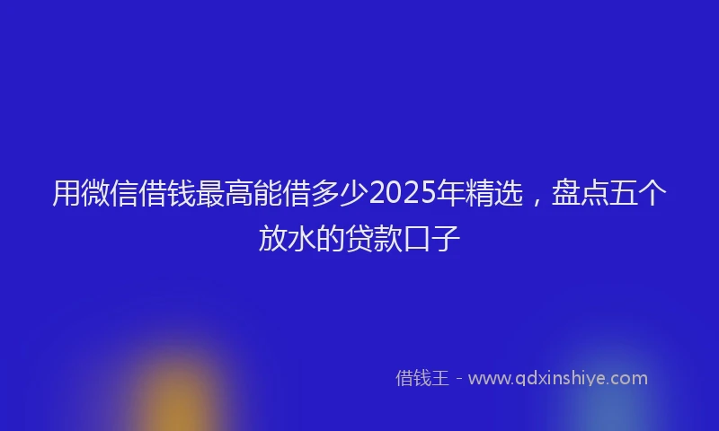 用微信借钱最高能借多少2025年精选，盘点五个放水的贷款口子