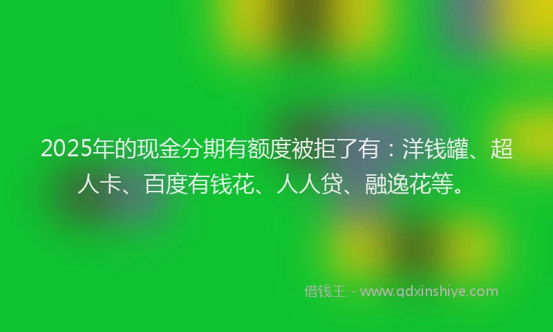 2025年的现金分期有额度被拒了有：洋钱罐、超人卡、百度有钱花、人人贷、融逸花等。