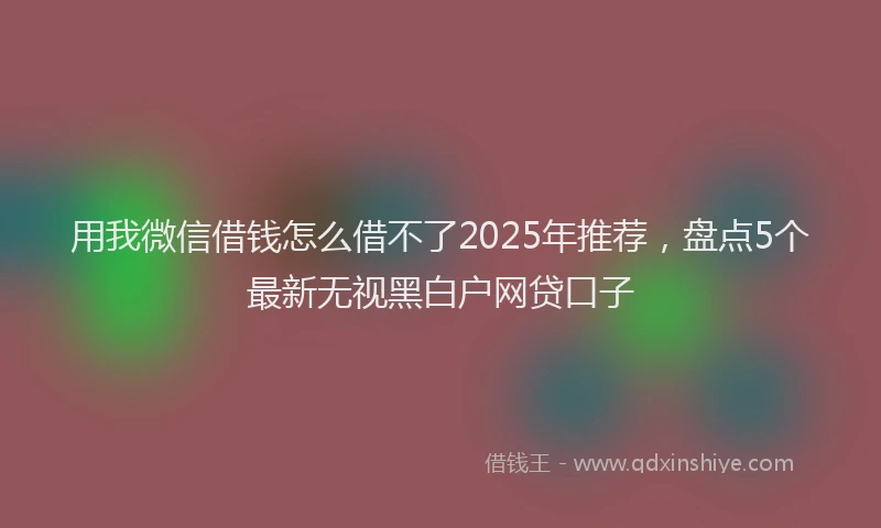 用我微信借钱怎么借不了2025年推荐，盘点5个最新无视黑白户网贷口子