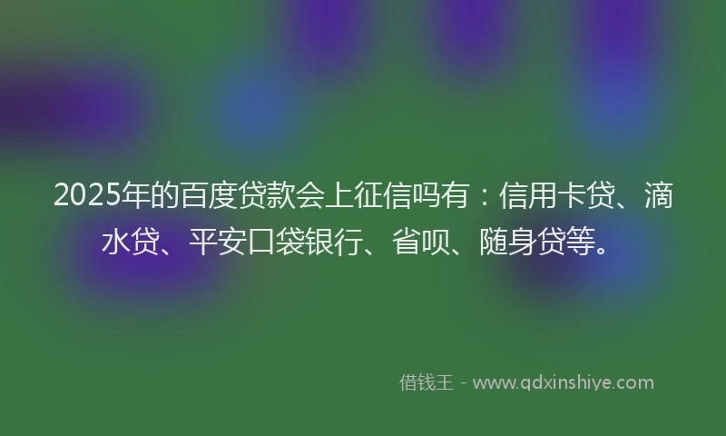 2025年的百度贷款会上征信吗有：信用卡贷、滴水贷、平安口袋银行、省呗、随身贷等。