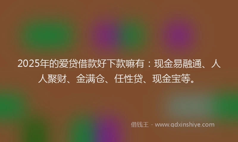 2025年的爱贷借款好下款嘛有：现金易融通、人人聚财、金满仓、任性贷、现金宝等。
