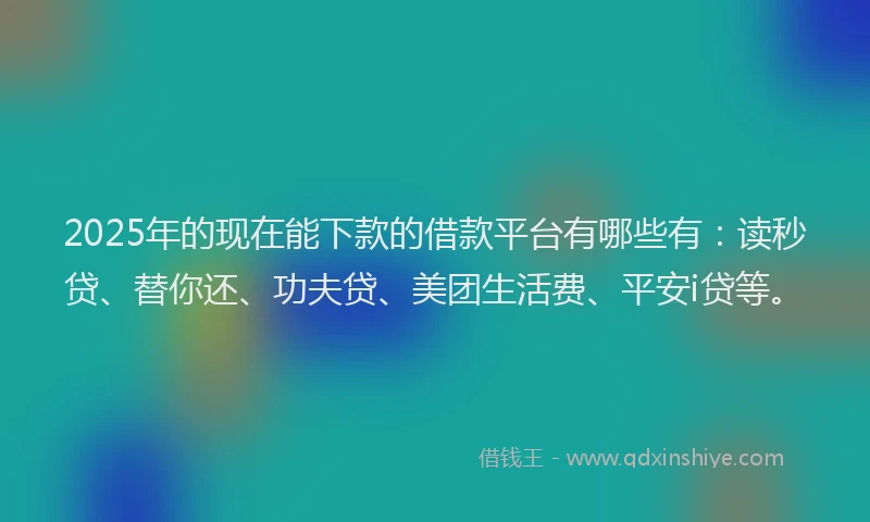 2025年的现在能下款的借款平台有哪些有：读秒贷、替你还、功夫贷、美团生活费、平安i贷等。