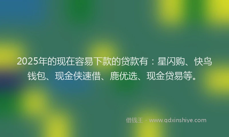 2025年的现在容易下款的贷款有：星闪购、快鸟钱包、现金侠速借、鹿优选、现金贷易等。