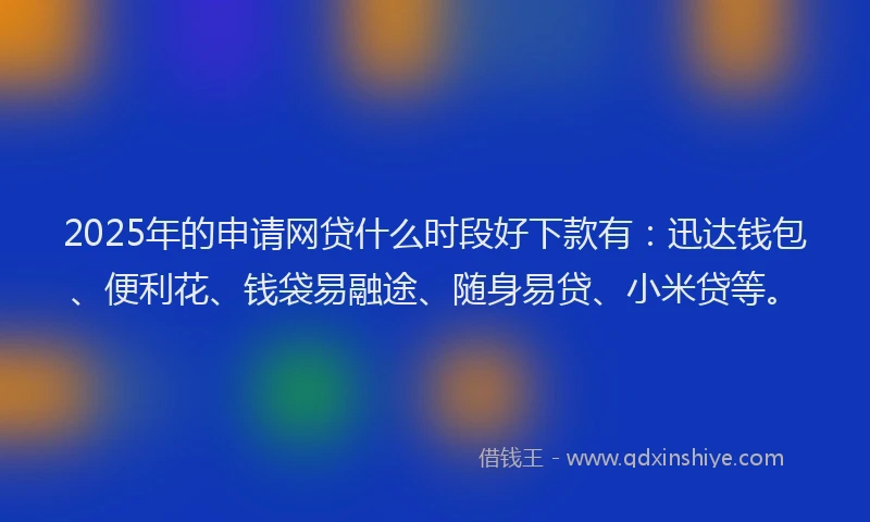 2025年的申请网贷什么时段好下款有：迅达钱包、便利花、钱袋易融途、随身易贷、小米贷等。