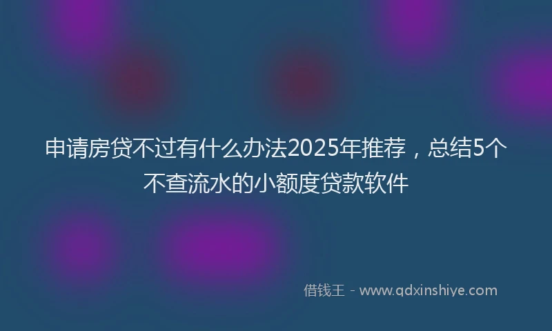 申请房贷不过有什么办法2025年推荐，总结5个不查流水的小额度贷款软件
