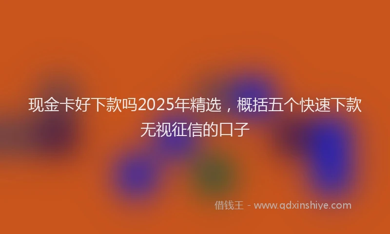 现金卡好下款吗2025年精选，概括五个快速下款无视征信的口子