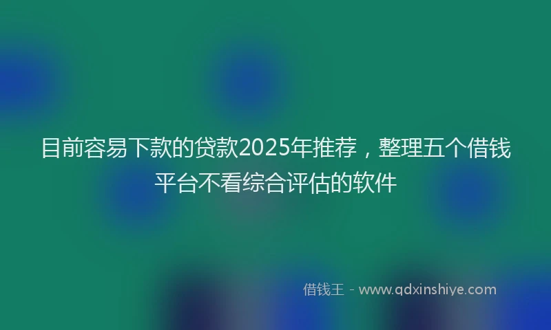 目前容易下款的贷款2025年推荐，整理五个借钱平台不看综合评估的软件