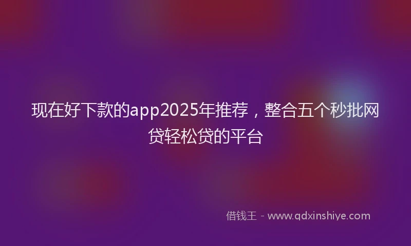 现在好下款的app2025年推荐，整合五个秒批网贷轻松贷的平台