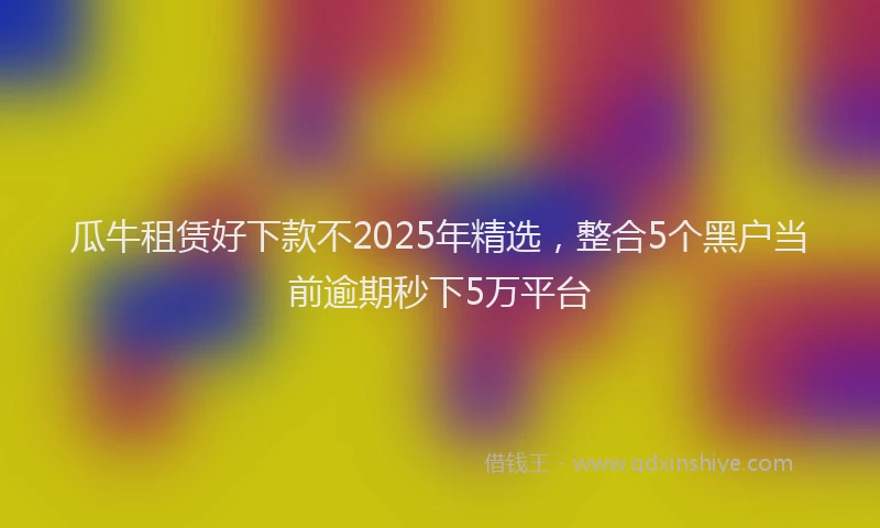 瓜牛租赁好下款不2025年精选，整合5个黑户当前逾期秒下5万平台