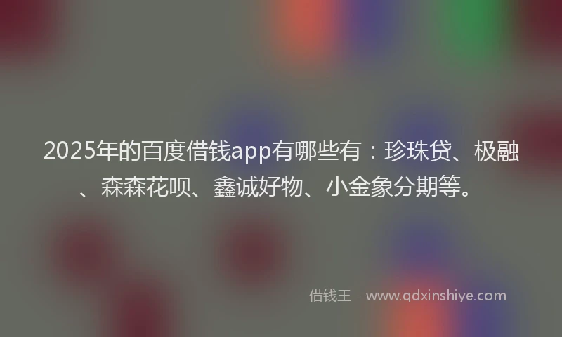 2025年的百度借钱app有哪些有：珍珠贷、极融、森森花呗、鑫诚好物、小金象分期等。