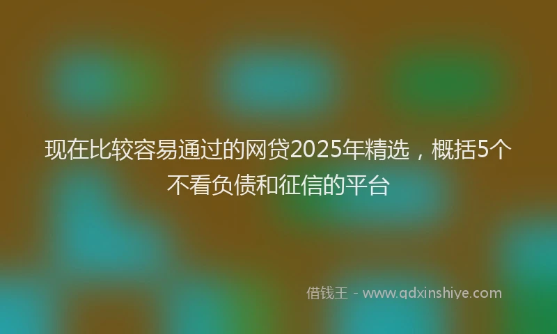 现在比较容易通过的网贷2025年精选，概括5个不看负债和征信的平台