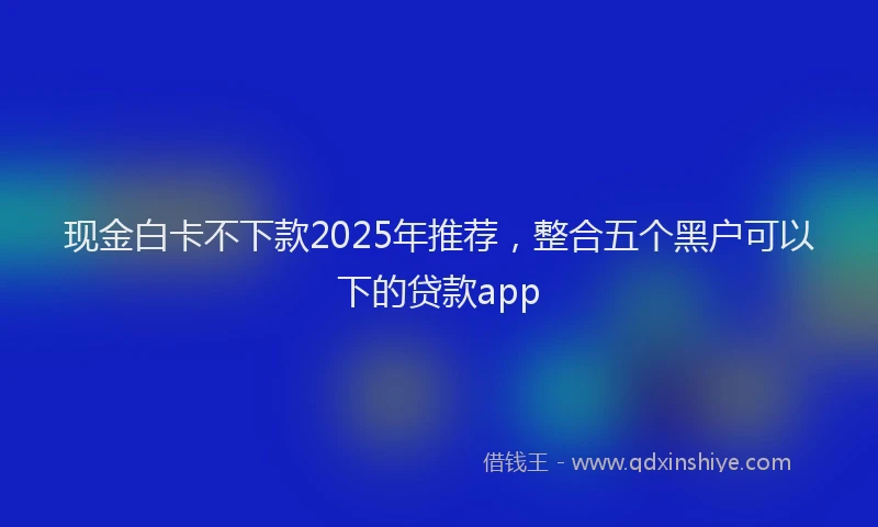 现金白卡不下款2025年推荐，整合五个黑户可以下的贷款app