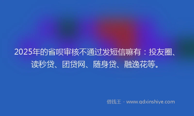 2025年的省呗审核不通过发短信嘛有：投友圈、读秒贷、团贷网、随身贷、融逸花等。