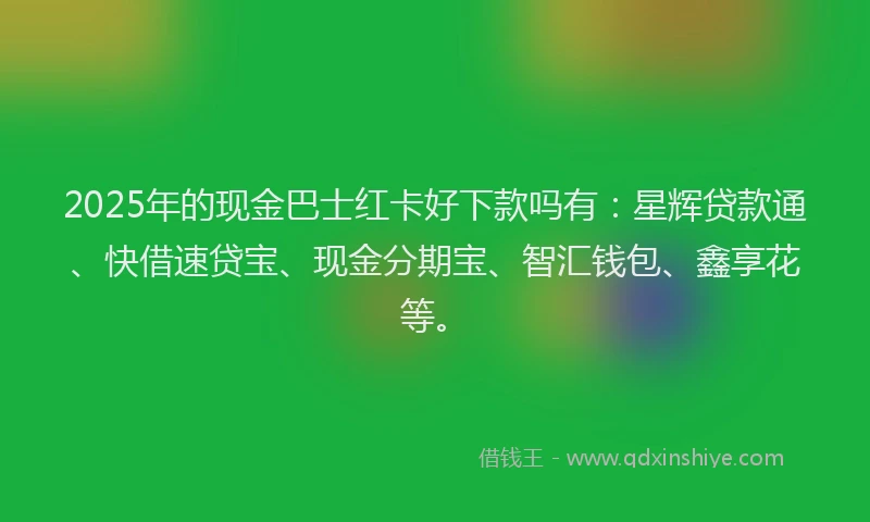 2025年的现金巴士红卡好下款吗有：星辉贷款通、快借速贷宝、现金分期宝、智汇钱包、鑫享花等。