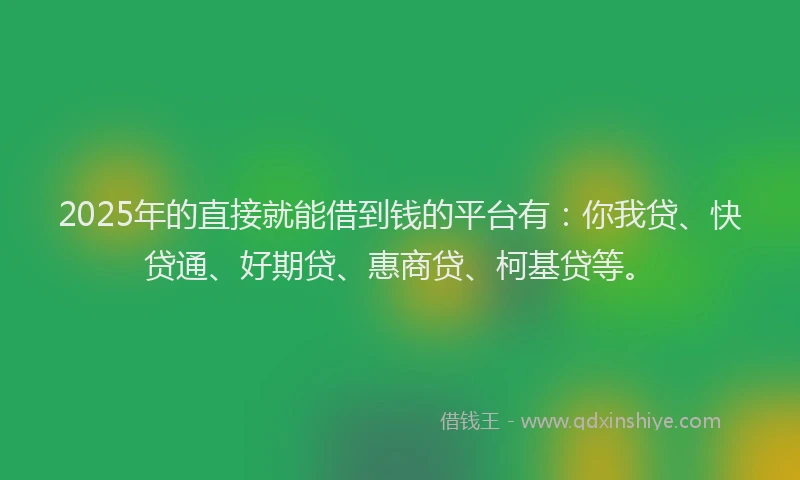 2025年的直接就能借到钱的平台有：你我贷、快贷通、好期贷、惠商贷、柯基贷等。