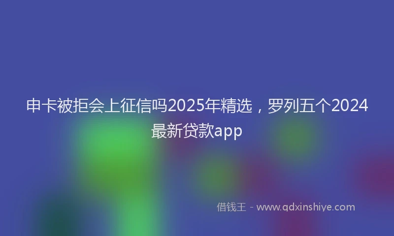 申卡被拒会上征信吗2025年精选，罗列五个2024最新贷款app