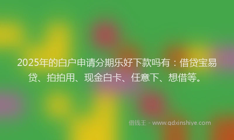 2025年的白户申请分期乐好下款吗有：借贷宝易贷、拍拍用、现金白卡、任意下、想借等。