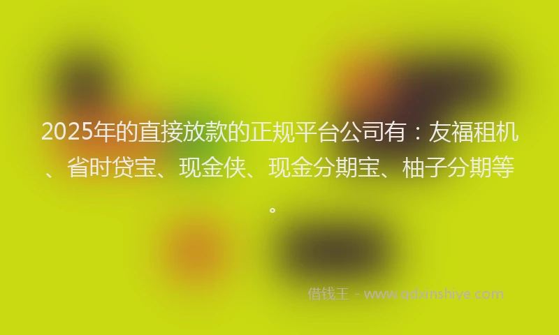 2025年的直接放款的正规平台公司有：友福租机、省时贷宝、现金侠、现金分期宝、柚子分期等。