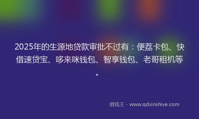 2025年的生源地贷款审批不过有：便荔卡包、快借速贷宝、哆来咪钱包、智享钱包、老哥租机等。