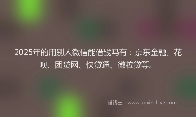 2025年的用别人微信能借钱吗有：京东金融、花呗、团贷网、快贷通、微粒贷等。