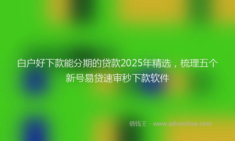 白户好下款能分期的贷款2025年精选，梳理五个新号易贷速审秒下款软件