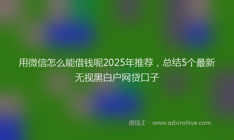 用微信怎么能借钱呢2025年推荐，总结5个最新无视黑白户网贷口子