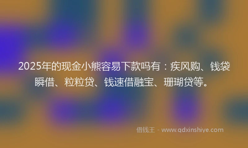 2025年的现金小熊容易下款吗有：疾风购、钱袋瞬借、粒粒贷、钱速借融宝、珊瑚贷等。