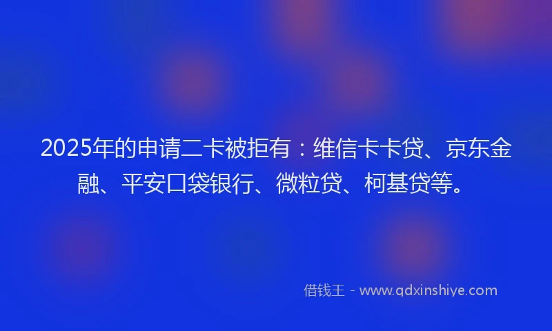 2025年的申请二卡被拒有：维信卡卡贷、京东金融、平安口袋银行、微粒贷、柯基贷等。