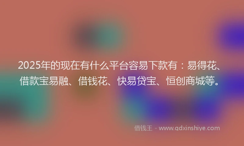 2025年的现在有什么平台容易下款有：易得花、借款宝易融、借钱花、快易贷宝、恒创商城等。